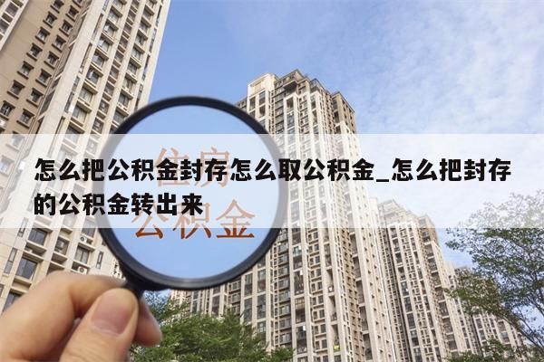 怎么把公积金封存怎么取公积金_怎么把封存的公积金转出来